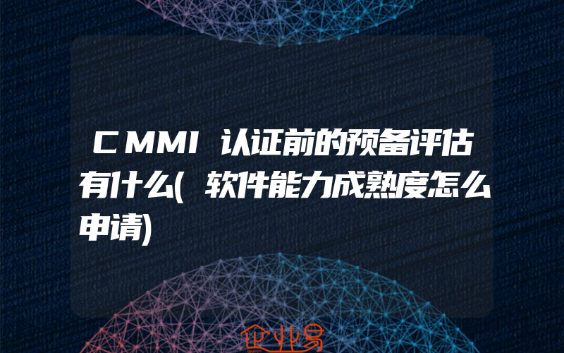 CMMI认证前的预备评估有什么(软件能力成熟度怎么申请)