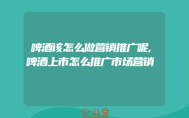 啤酒该怎么做营销推广呢,啤酒上市怎么推广市场营销