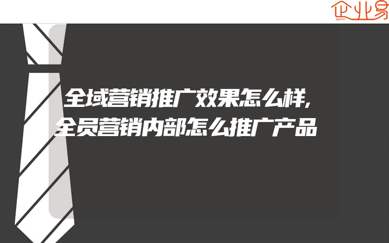 全域营销推广效果怎么样,全员营销内部怎么推广产品