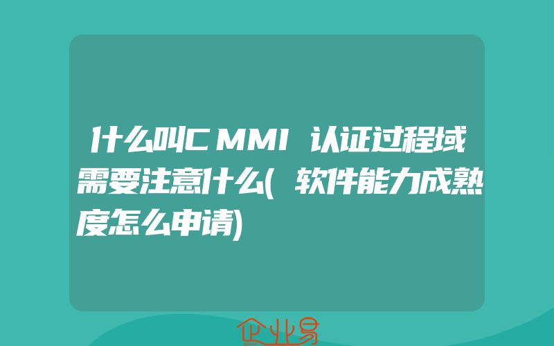 什么叫CMMI认证过程域需要注意什么(软件能力成熟度怎么申请)