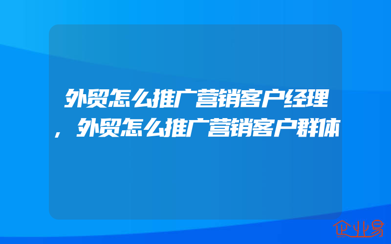 外贸怎么推广营销客户经理,外贸怎么推广营销客户群体