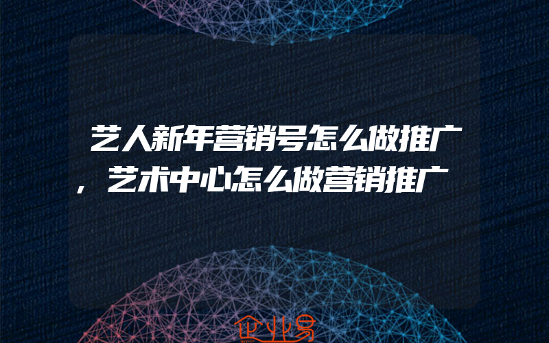 艺人新年营销号怎么做推广,艺术中心怎么做营销推广