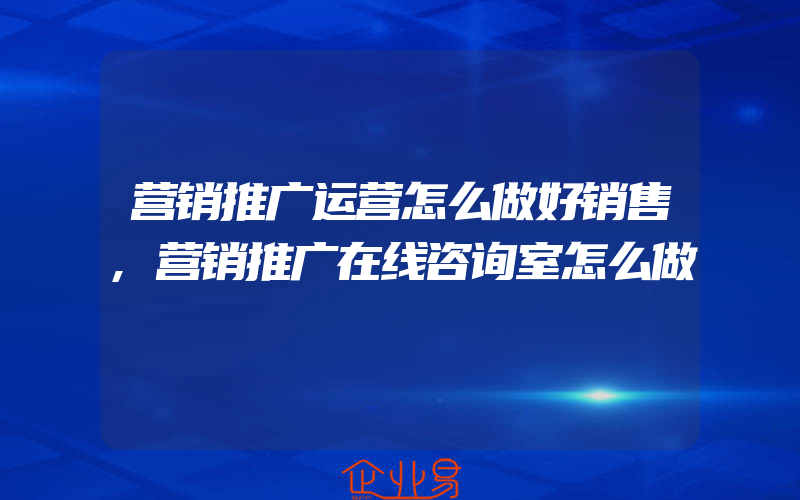 营销推广运营怎么做好销售,营销推广在线咨询室怎么做