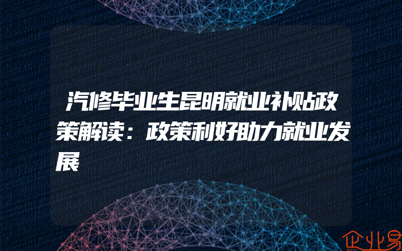 汽修毕业生昆明就业补贴政策解读：政策利好助力就业发展