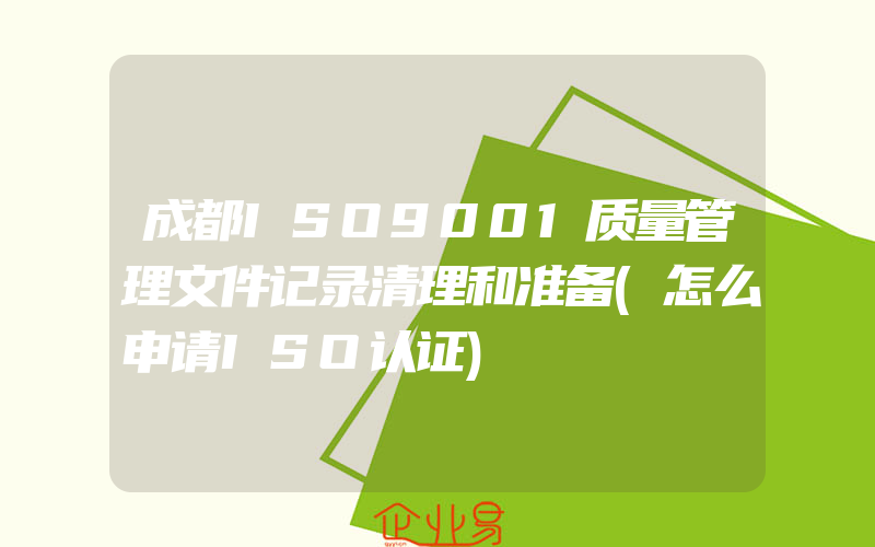 成都ISO9001质量管理文件记录清理和准备(怎么申请ISO认证)