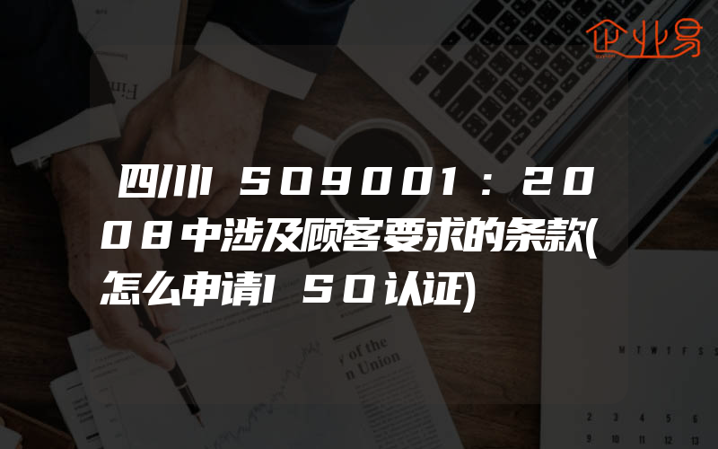 四川ISO9001:2008中涉及顾客要求的条款(怎么申请ISO认证)