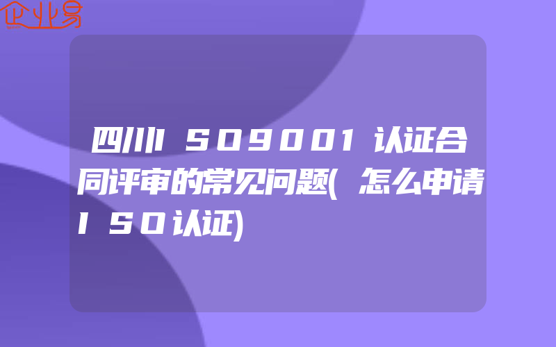 四川ISO9001认证合同评审的常见问题(怎么申请ISO认证)