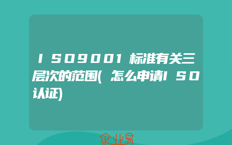 ISO9001标准有关三层次的范围(怎么申请ISO认证)