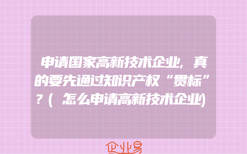 申请国家高新技术企业,真的要先通过知识产权“贯标”？(怎么申请高新技术企业)