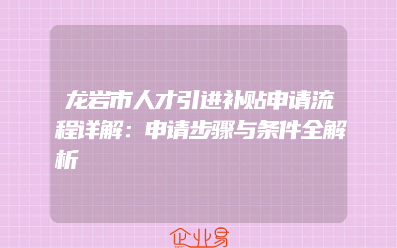 龙岩市人才引进补贴申请流程详解：申请步骤与条件全解析