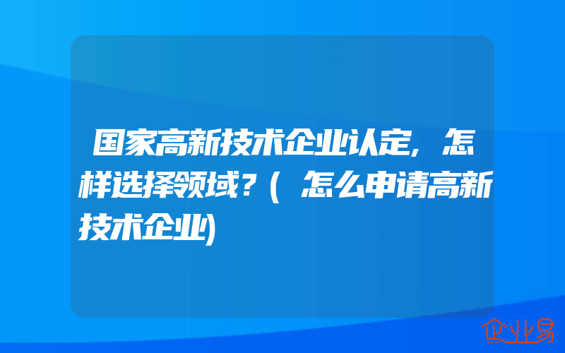 国家高新技术企业认定,怎样选择领域？(怎么申请高新技术企业)