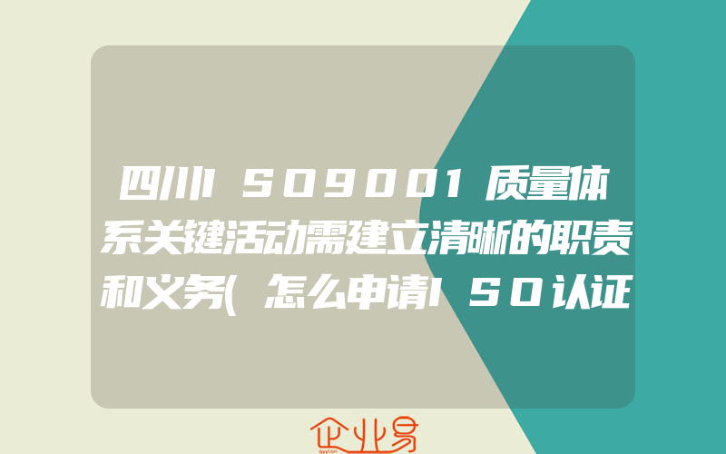 四川ISO9001质量体系关键活动需建立清晰的职责和义务(怎么申请ISO认证)