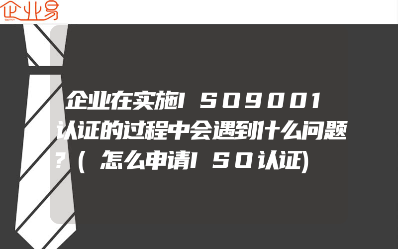 企业在实施ISO9001认证的过程中会遇到什么问题?(怎么申请ISO认证)