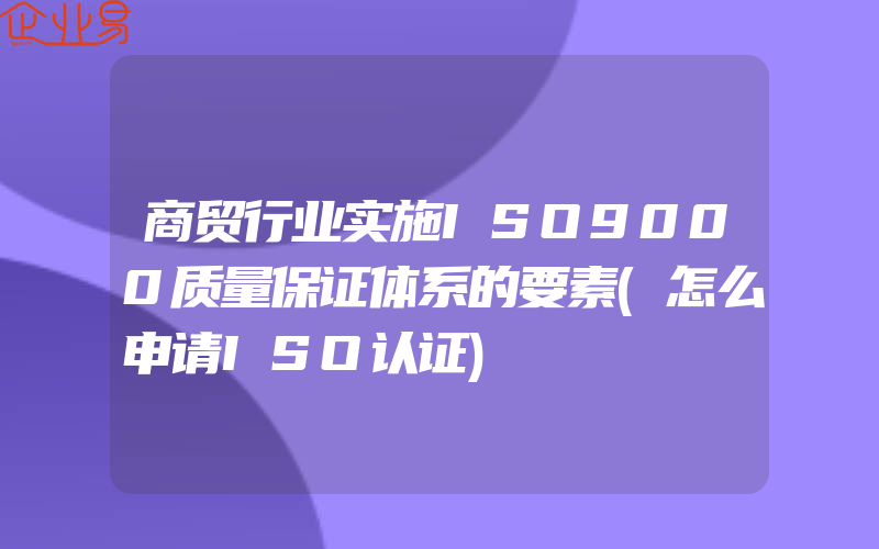 商贸行业实施ISO9000质量保证体系的要素(怎么申请ISO认证)