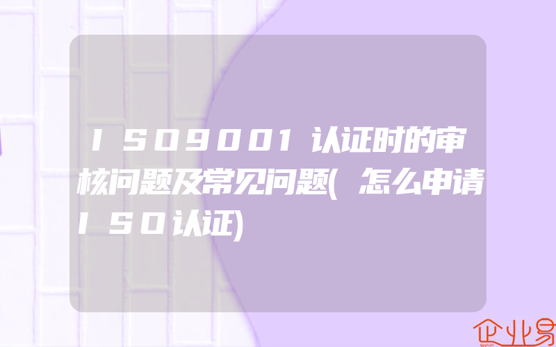 ISO9001认证时的审核问题及常见问题(怎么申请ISO认证)