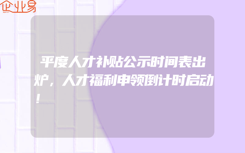 平度人才补贴公示时间表出炉，人才福利申领倒计时启动！