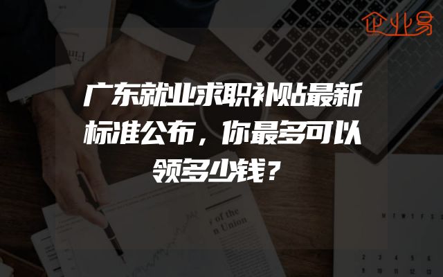 广东就业求职补贴最新标准公布，你最多可以领多少钱？