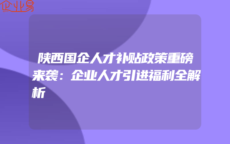 陕西国企人才补贴政策重磅来袭：企业人才引进福利全解析