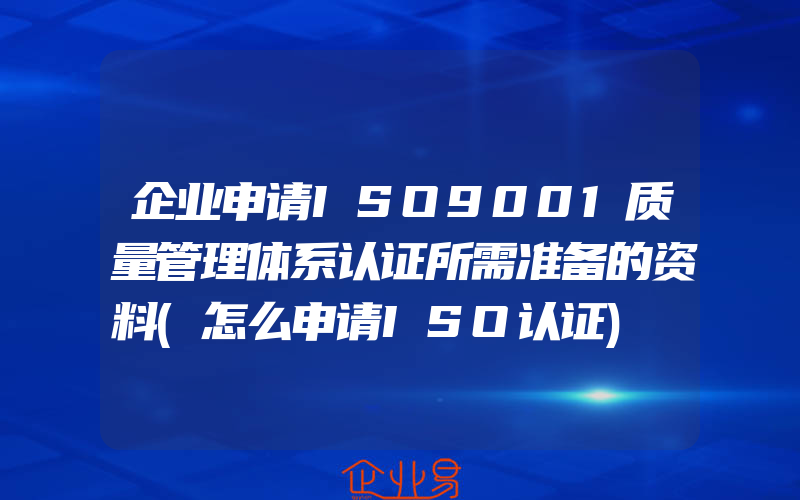 企业申请ISO9001质量管理体系认证所需准备的资料(怎么申请ISO认证)