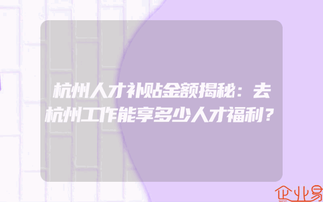 杭州人才补贴金额揭秘：去杭州工作能享多少人才福利？