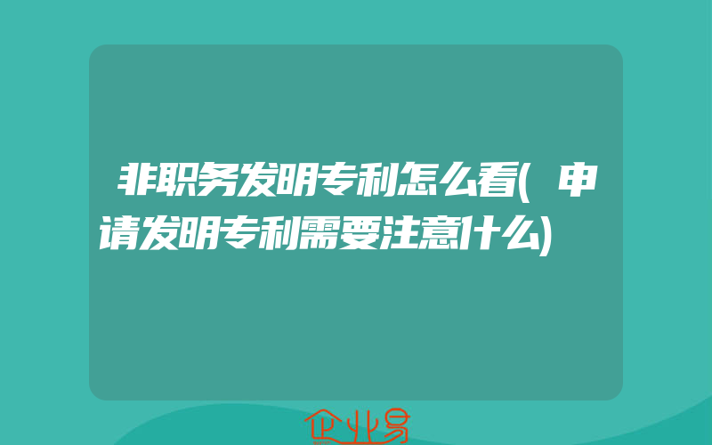 非职务发明专利怎么看(申请发明专利需要注意什么)