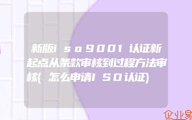 新版iso9001认证新起点从条款审核到过程方法审核(怎么申请ISO认证)