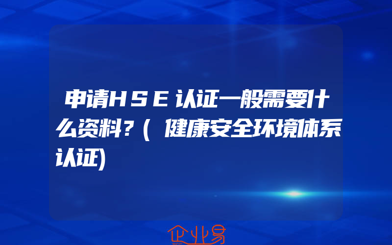 申请HSE认证一般需要什么资料？(健康安全环境体系认证)