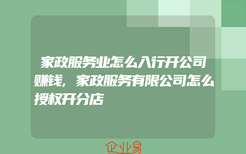 家政服务业怎么入行开公司赚钱,家政服务有限公司怎么授权开分店