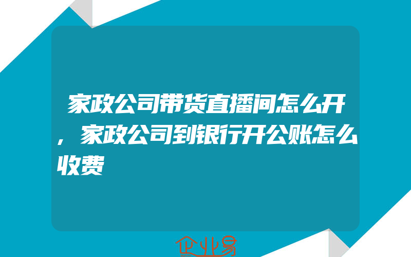 家政公司带货直播间怎么开,家政公司到银行开公账怎么收费