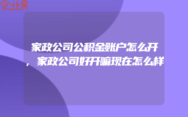 家政公司公积金账户怎么开,家政公司好开嘛现在怎么样