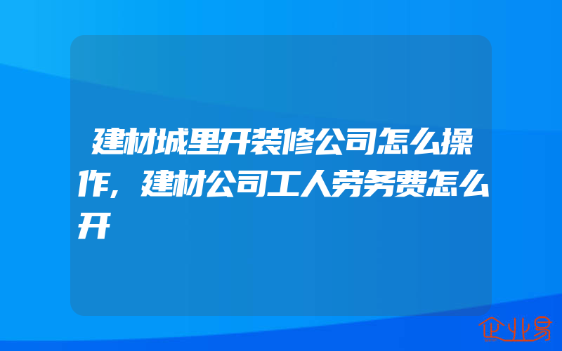 建材城里开装修公司怎么操作,建材公司工人劳务费怎么开