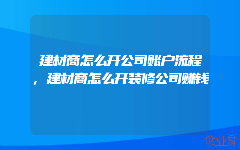 建材商怎么开公司账户流程,建材商怎么开装修公司赚钱