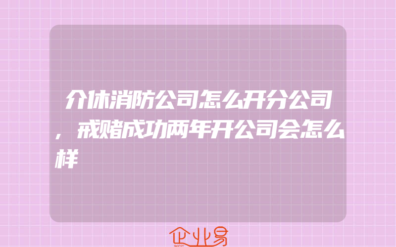 介休消防公司怎么开分公司,戒赌成功两年开公司会怎么样