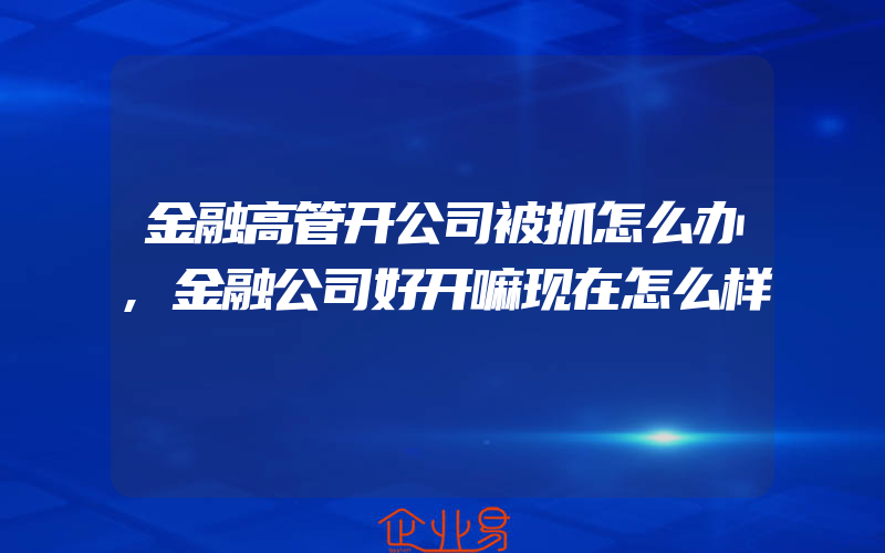 金融高管开公司被抓怎么办,金融公司好开嘛现在怎么样