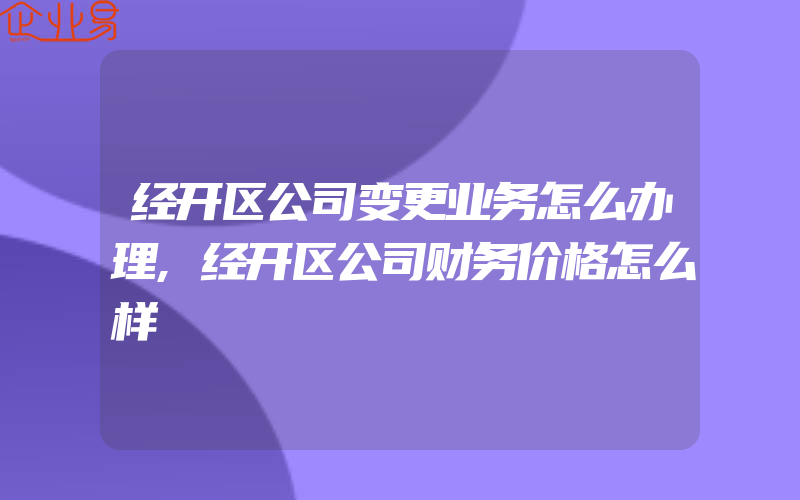 经开区公司变更业务怎么办理,经开区公司财务价格怎么样