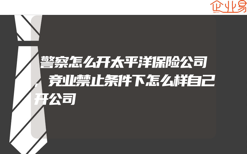 警察怎么开太平洋保险公司,竞业禁止条件下怎么样自己开公司