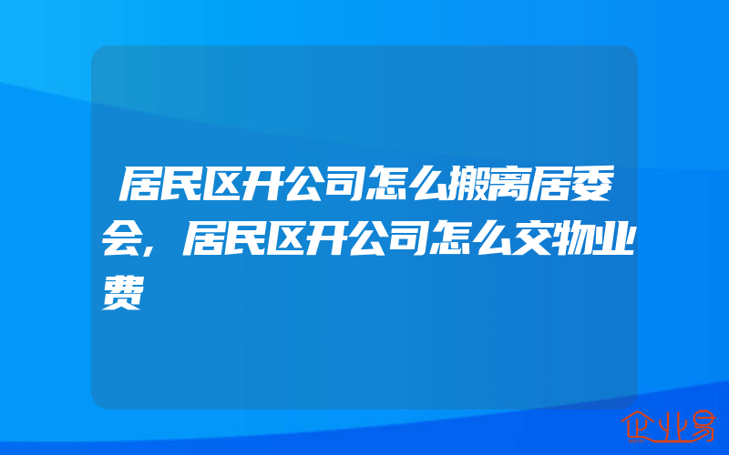 居民区开公司怎么搬离居委会,居民区开公司怎么交物业费