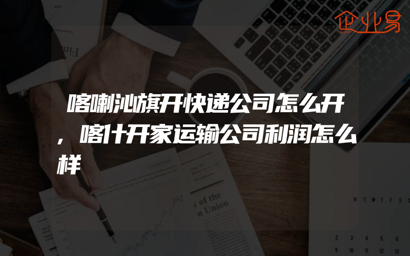 喀喇沁旗开快递公司怎么开,喀什开家运输公司利润怎么样