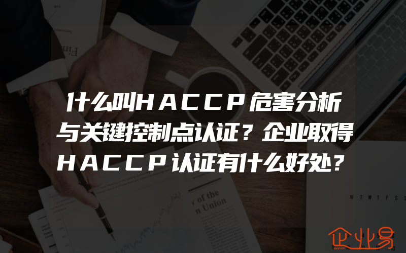 什么叫HACCP危害分析与关键控制点认证？企业取得HACCP认证有什么好处？(haccp食品安全管理体系认证怎么申请)