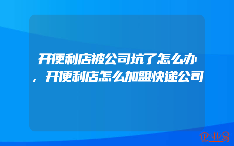 开便利店被公司坑了怎么办,开便利店怎么加盟快递公司