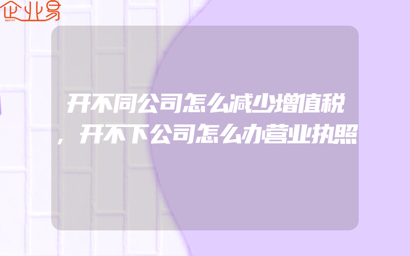 开不同公司怎么减少增值税,开不下公司怎么办营业执照