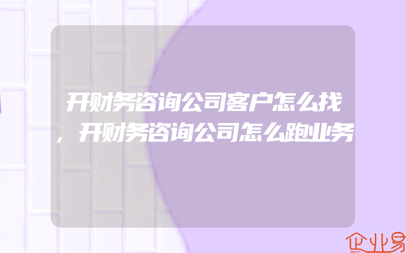 开财务咨询公司客户怎么找,开财务咨询公司怎么跑业务