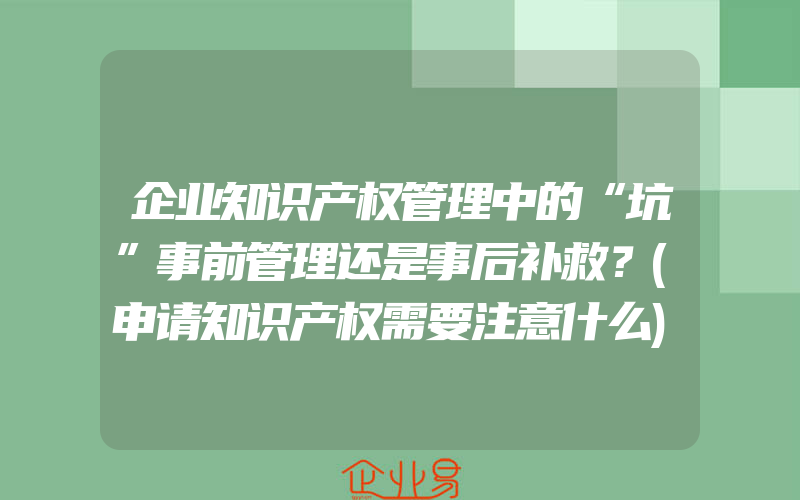 企业知识产权管理中的“坑”事前管理还是事后补救？(申请知识产权需要注意什么)