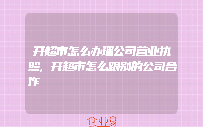 开超市怎么办理公司营业执照,开超市怎么跟别的公司合作