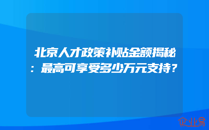 北京人才政策补贴金额揭秘：最高可享受多少万元支持？