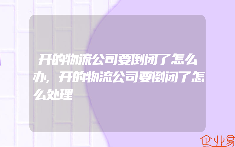 开的物流公司要倒闭了怎么办,开的物流公司要倒闭了怎么处理