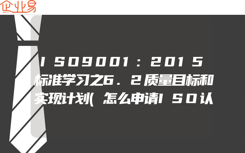 ISO9001:2015标准学习之6.2质量目标和实现计划(怎么申请ISO认证)