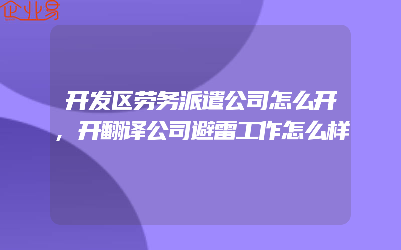 开发区劳务派遣公司怎么开,开翻译公司避雷工作怎么样