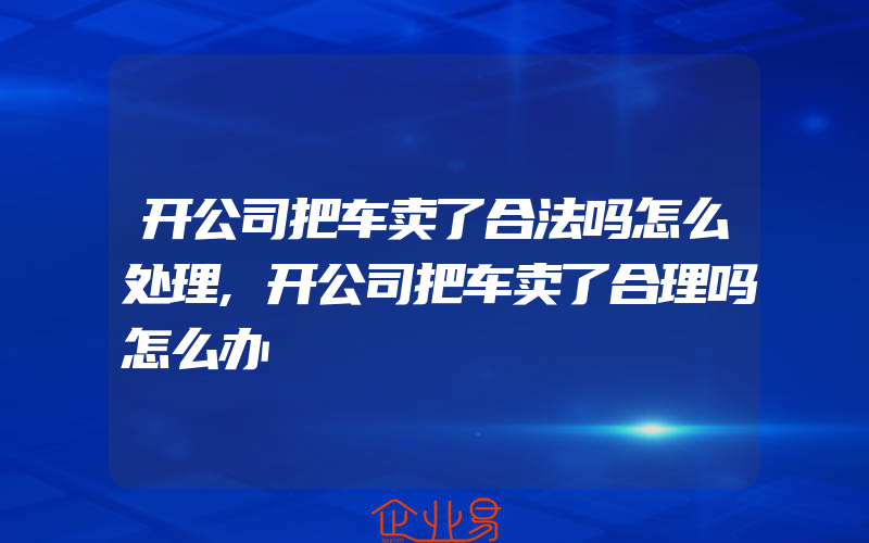 开公司把车卖了合法吗怎么处理,开公司把车卖了合理吗怎么办