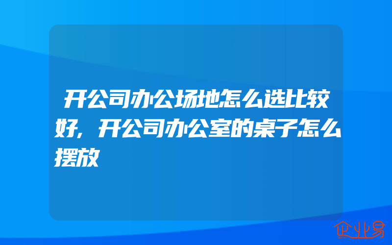 开公司办公场地怎么选比较好,开公司办公室的桌子怎么摆放